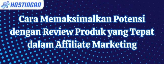 Cara Memaksimalkan Potensi dengan Review Produk yang Tepat dalam Affiliate Marketing